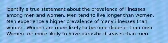 Identify a true statement about the prevalence of illnesses among men and women. Men tend to live longer than women. Men experience a higher prevalence of many illnesses than women. Women are more likely to become diabetic than men. Women are more likely to have parasitic diseases than men.