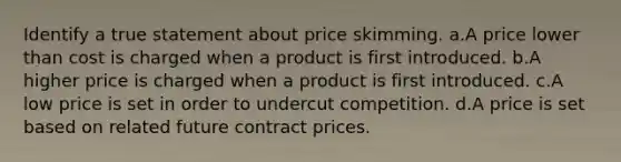 Identify a true statement about price skimming. a.A price lower than cost is charged when a product is first introduced. b.A higher price is charged when a product is first introduced. c.A low price is set in order to undercut competition. d.A price is set based on related future contract prices.