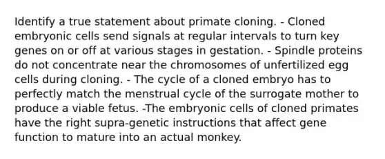 Identify a true statement about primate cloning. - Cloned embryonic cells send signals at regular intervals to turn key genes on or off at various stages in gestation. - Spindle proteins do not concentrate near the chromosomes of unfertilized egg cells during cloning. - The cycle of a cloned embryo has to perfectly match the menstrual cycle of the surrogate mother to produce a viable fetus. -The embryonic cells of cloned primates have the right supra-genetic instructions that affect gene function to mature into an actual monkey.