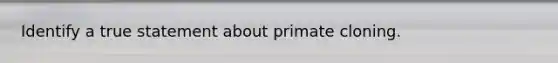 Identify a true statement about primate cloning.