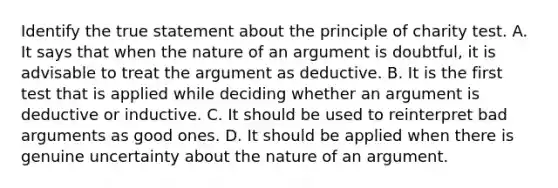 Identify the true statement about the principle of charity test. A. It says that when the nature of an argument is doubtful, it is advisable to treat the argument as deductive. B. It is the first test that is applied while deciding whether an argument is deductive or inductive. C. It should be used to reinterpret bad arguments as good ones. D. It should be applied when there is genuine uncertainty about the nature of an argument.