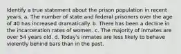 Identify a true statement about the prison population in recent years. a. The number of state and federal prisoners over the age of 40 has increased dramatically. b. There has been a decline in the incarceration rates of women. c. The majority of inmates are over 54 years old. d. Today's inmates are less likely to behave violently behind bars than in the past.