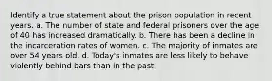 Identify a true statement about the prison population in recent years. a. The number of state and federal prisoners over the age of 40 has increased dramatically. b. There has been a decline in the incarceration rates of women. c. The majority of inmates are over 54 years old. d. Today's inmates are less likely to behave violently behind bars than in the past.