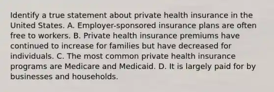 Identify a true statement about private health insurance in the United States. A. Employer-sponsored insurance plans are often free to workers. B. Private health insurance premiums have continued to increase for families but have decreased for individuals. C. The most common private health insurance programs are Medicare and Medicaid. D. It is largely paid for by businesses and households.