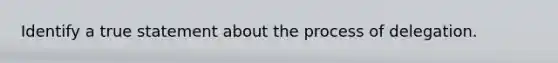 Identify a true statement about the process of delegation.