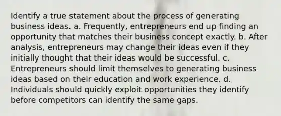 Identify a true statement about the process of generating business ideas. a. Frequently, entrepreneurs end up finding an opportunity that matches their business concept exactly. b. After analysis, entrepreneurs may change their ideas even if they initially thought that their ideas would be successful. c. Entrepreneurs should limit themselves to generating business ideas based on their education and work experience. d. Individuals should quickly exploit opportunities they identify before competitors can identify the same gaps.