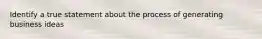 Identify a true statement about the process of generating business ideas