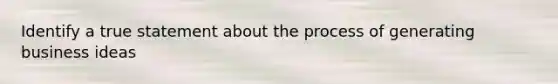Identify a true statement about the process of generating business ideas