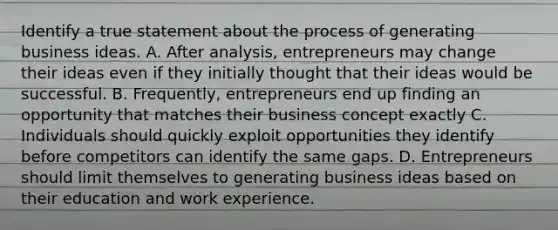 Identify a true statement about the process of generating business ideas. A. After analysis, entrepreneurs may change their ideas even if they initially thought that their ideas would be successful. B. Frequently, entrepreneurs end up finding an opportunity that matches their business concept exactly C. Individuals should quickly exploit opportunities they identify before competitors can identify the same gaps. D. Entrepreneurs should limit themselves to generating business ideas based on their education and work experience.