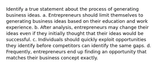 Identify a true statement about the process of generating business ideas. a. Entrepreneurs should limit themselves to generating business ideas based on their education and work experience. b. After analysis, entrepreneurs may change their ideas even if they initially thought that their ideas would be successful. c. Individuals should quickly exploit opportunities they identify before competitors can identify the same gaps. d. Frequently, entrepreneurs end up finding an opportunity that matches their business concept exactly.