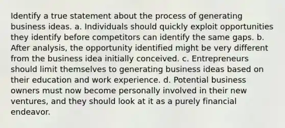 Identify a true statement about the process of generating business ideas. a. Individuals should quickly exploit opportunities they identify before competitors can identify the same gaps. b. After analysis, the opportunity identified might be very different from the business idea initially conceived. c. Entrepreneurs should limit themselves to generating business ideas based on their education and work experience. d. Potential business owners must now become personally involved in their new ventures, and they should look at it as a purely financial endeavor.