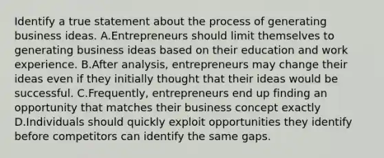 Identify a true statement about the process of generating business ideas. A.Entrepreneurs should limit themselves to generating business ideas based on their education and work experience. B.After analysis, entrepreneurs may change their ideas even if they initially thought that their ideas would be successful. C.Frequently, entrepreneurs end up finding an opportunity that matches their business concept exactly D.Individuals should quickly exploit opportunities they identify before competitors can identify the same gaps.