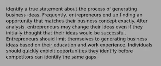 Identify a true statement about the process of generating business ideas. Frequently, entrepreneurs end up finding an opportunity that matches their business concept exactly. After analysis, entrepreneurs may change their ideas even if they initially thought that their ideas would be successful. Entrepreneurs should limit themselves to generating business ideas based on their education and work experience. Individuals should quickly exploit opportunities they identify before competitors can identify the same gaps.