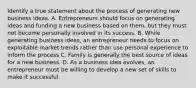 Identify a true statement about the process of generating new business ideas. A. Entrepreneurs should focus on generating ideas and funding a new business based on them, but they must not become personally involved in its success. B. While generating business ideas, an entrepreneur needs to focus on exploitable market trends rather than use personal experience to inform the process C. Family is generally the best source of ideas for a new business. D. As a business idea evolves, an entrepreneur must be willing to develop a new set of skills to make it successful.