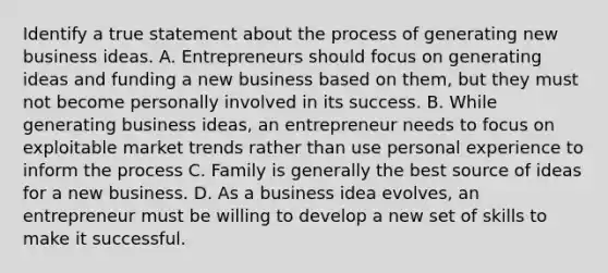 Identify a true statement about the process of generating new business ideas. A. Entrepreneurs should focus on generating ideas and funding a new business based on them, but they must not become personally involved in its success. B. While generating business ideas, an entrepreneur needs to focus on exploitable market trends rather than use personal experience to inform the process C. Family is generally the best source of ideas for a new business. D. As a business idea evolves, an entrepreneur must be willing to develop a new set of skills to make it successful.