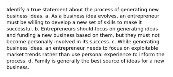 Identify a true statement about the process of generating new business ideas. a. As a business idea evolves, an entrepreneur must be willing to develop a new set of skills to make it successful. b. Entrepreneurs should focus on generating ideas and funding a new business based on them, but they must not become personally involved in its success. c. While generating business ideas, an entrepreneur needs to focus on exploitable market trends rather than use personal experience to inform the process. d. Family is generally the best source of ideas for a new business.