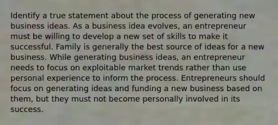 Identify a true statement about the process of generating new business ideas. As a business idea evolves, an entrepreneur must be willing to develop a new set of skills to make it successful. Family is generally the best source of ideas for a new business. While generating business ideas, an entrepreneur needs to focus on exploitable market trends rather than use personal experience to inform the process. Entrepreneurs should focus on generating ideas and funding a new business based on them, but they must not become personally involved in its success.