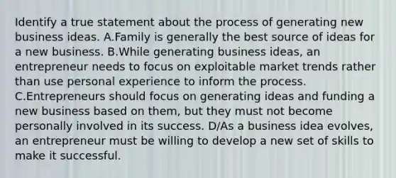 Identify a true statement about the process of generating new business ideas. A.Family is generally the best source of ideas for a new business. B.While generating business ideas, an entrepreneur needs to focus on exploitable market trends rather than use personal experience to inform the process. C.Entrepreneurs should focus on generating ideas and funding a new business based on them, but they must not become personally involved in its success. D/As a business idea evolves, an entrepreneur must be willing to develop a new set of skills to make it successful.