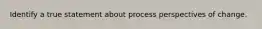 Identify a true statement about process perspectives of change.