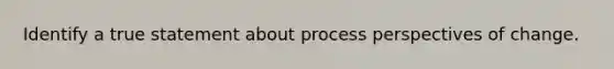 Identify a true statement about process perspectives of change.