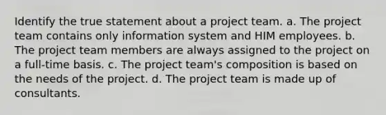 Identify the true statement about a project team. a. The project team contains only information system and HIM employees. b. The project team members are always assigned to the project on a full-time basis. c. The project team's composition is based on the needs of the project. d. The project team is made up of consultants.