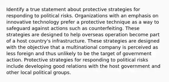 Identify a true statement about protective strategies for responding to political risks. Organizations with an emphasis on innovative technology prefer a protective technique as a way to safeguard against actions such as counterfeiting. These strategies are designed to help overseas operation become part of a host country's infrastructure. These strategies are designed with the objective that a multinational company is perceived as less foreign and thus unlikely to be the target of government action. Protective strategies for responding to political risks include developing good relations with the host government and other local political groups.