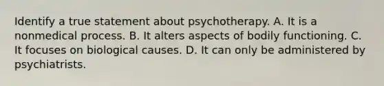 Identify a true statement about psychotherapy. A. It is a nonmedical process. B. It alters aspects of bodily functioning. C. It focuses on biological causes. D. It can only be administered by psychiatrists.