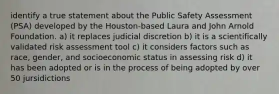 identify a true statement about the Public Safety Assessment (PSA) developed by the Houston-based Laura and John Arnold Foundation. a) it replaces judicial discretion b) it is a scientifically validated risk assessment tool c) it considers factors such as race, gender, and socioeconomic status in assessing risk d) it has been adopted or is in the process of being adopted by over 50 jursidictions