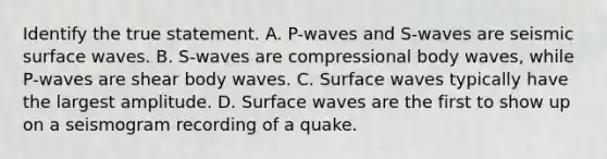 Identify the true statement. A. P-waves and S-waves are seismic surface waves. B. S-waves are compressional body waves, while P-waves are shear body waves. C. Surface waves typically have the largest amplitude. D. Surface waves are the first to show up on a seismogram recording of a quake.