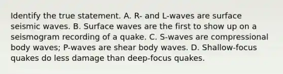 Identify the true statement. A. R- and L-waves are surface seismic waves. B. Surface waves are the first to show up on a seismogram recording of a quake. C. S-waves are compressional body waves; P-waves are shear body waves. D. Shallow-focus quakes do less damage than deep-focus quakes.