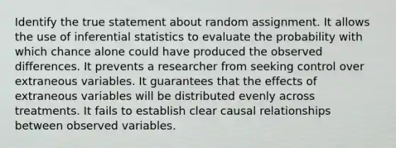 Identify the true statement about random assignment. It allows the use of inferential statistics to evaluate the probability with which chance alone could have produced the observed differences. It prevents a researcher from seeking control over extraneous variables. It guarantees that the effects of extraneous variables will be distributed evenly across treatments. It fails to establish clear causal relationships between observed variables.