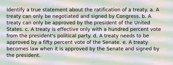 Identify a true statement about the ratification of a treaty. a. A treaty can only be negotiated and signed by Congress. b. A treaty can only be approved by the president of the United States. c. A treaty is effective only with a hundred percent vote from the president's political party. d. A treaty needs to be approved by a fifty percent vote of the Senate. e. A treaty becomes law when it is approved by the Senate and signed by the president.