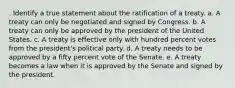 . Identify a true statement about the ratification of a treaty. a. A treaty can only be negotiated and signed by Congress. b. A treaty can only be approved by the president of the United States. c. A treaty is effective only with hundred percent votes from the president's political party. d. A treaty needs to be approved by a fifty percent vote of the Senate. e. A treaty becomes a law when it is approved by the Senate and signed by the president.