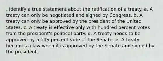 . Identify a true statement about the ratification of a treaty. a. A treaty can only be negotiated and signed by Congress. b. A treaty can only be approved by the president of the United States. c. A treaty is effective only with hundred percent votes from the president's political party. d. A treaty needs to be approved by a fifty percent vote of the Senate. e. A treaty becomes a law when it is approved by the Senate and signed by the president.