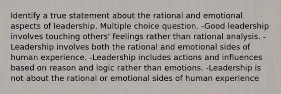 Identify a true statement about the rational and emotional aspects of leadership. Multiple choice question. -Good leadership involves touching others' feelings rather than rational analysis. -Leadership involves both the rational and emotional sides of human experience. -Leadership includes actions and influences based on reason and logic rather than emotions. -Leadership is not about the rational or emotional sides of human experience