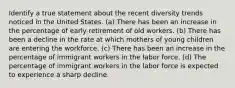 Identify a true statement about the recent diversity trends noticed in the United States. (a) There has been an increase in the percentage of early retirement of old workers. (b) There has been a decline in the rate at which mothers of young children are entering the workforce. (c) There has been an increase in the percentage of immigrant workers in the labor force. (d) The percentage of immigrant workers in the labor force is expected to experience a sharp decline.