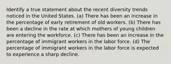 Identify a true statement about the recent diversity trends noticed in the United States. (a) There has been an increase in the percentage of early retirement of old workers. (b) There has been a decline in the rate at which mothers of young children are entering the workforce. (c) There has been an increase in the percentage of immigrant workers in the labor force. (d) The percentage of immigrant workers in the labor force is expected to experience a sharp decline.