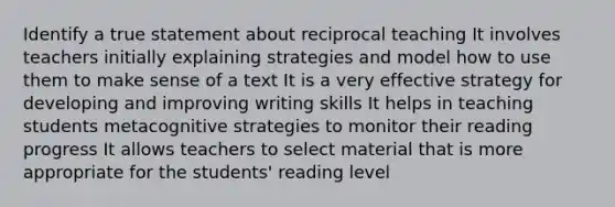 Identify a true statement about reciprocal teaching It involves teachers initially explaining strategies and model how to use them to make sense of a text It is a very effective strategy for developing and improving writing skills It helps in teaching students metacognitive strategies to monitor their reading progress It allows teachers to select material that is more appropriate for the students' reading level