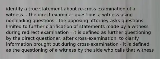 identify a true statement about re-cross examination of a witness. - the direct examiner questions a witness using nonleading questions - the opposing attorney asks questions limited to further clarification of statements made by a witness during redirect examination - it is defined as further questioning by the direct questioner, after cross-examination, to clarify information brought out during cross-examination - it is defined as the questioning of a witness by the side who calls that witness