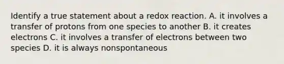 Identify a true statement about a redox reaction. A. it involves a transfer of protons from one species to another B. it creates electrons C. it involves a transfer of electrons between two species D. it is always nonspontaneous