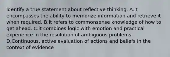 Identify a true statement about reflective thinking. A.It encompasses the ability to memorize information and retrieve it when required. B.It refers to commonsense knowledge of how to get ahead. C.it combines logic with emotion and practical experience in the resolution of ambiguous problems. D.Continuous, active evaluation of actions and beliefs in the context of evidence