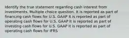 Identify the true statement regarding cash interest from investments. Multiple choice question. It is reported as part of financing cash flows for U.S. GAAP It is reported as part of operating cash flows for U.S. GAAP It is reported as part of investing cash flows for U.S. GAAP It is reported as part of operating cash flows for IFRS