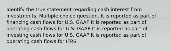 Identify the true statement regarding cash interest from investments. Multiple choice question. It is reported as part of financing cash flows for U.S. GAAP It is reported as part of operating cash flows for U.S. GAAP It is reported as part of investing cash flows for U.S. GAAP It is reported as part of operating cash flows for IFRS