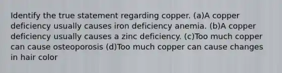 Identify the true statement regarding copper. (a)A copper deficiency usually causes iron deficiency anemia. (b)A copper deficiency usually causes a zinc deficiency. (c)Too much copper can cause osteoporosis (d)Too much copper can cause changes in hair color