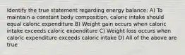 Identify the true statement regarding energy balance: A) To maintain a constant body composition, caloric intake should equal caloric expenditure B) Weight gain occurs when caloric intake exceeds caloric expenditure C) Weight loss occurs when caloric expenditure exceeds caloric intake D) All of the above are true