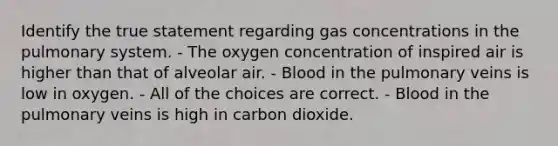 Identify the true statement regarding gas concentrations in the pulmonary system. - The oxygen concentration of inspired air is higher than that of alveolar air. - Blood in the pulmonary veins is low in oxygen. - All of the choices are correct. - Blood in the pulmonary veins is high in carbon dioxide.