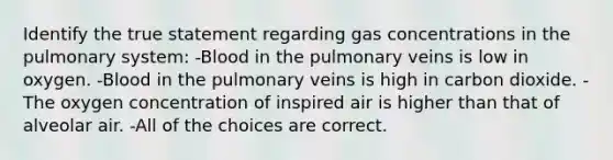 Identify the true statement regarding gas concentrations in the pulmonary system: -Blood in the pulmonary veins is low in oxygen. -Blood in the pulmonary veins is high in carbon dioxide. -The oxygen concentration of inspired air is higher than that of alveolar air. -All of the choices are correct.