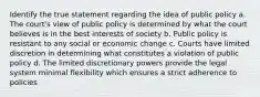 Identify the true statement regarding the idea of public policy a. The court's view of public policy is determined by what the court believes is in the best interests of society b. Public policy is resistant to any social or economic change c. Courts have limited discretion in determining what constitutes a violation of public policy d. The limited discretionary powers provide the legal system minimal flexibility which ensures a strict adherence to policies