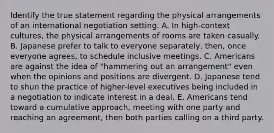 Identify the true statement regarding the physical arrangements of an international negotiation setting. A. In high-context cultures, the physical arrangements of rooms are taken casually. B. Japanese prefer to talk to everyone separately, then, once everyone agrees, to schedule inclusive meetings. C. Americans are against the idea of "hammering out an arrangement" even when the opinions and positions are divergent. D. Japanese tend to shun the practice of higher-level executives being included in a negotiation to indicate interest in a deal. E. Americans tend toward a cumulative approach, meeting with one party and reaching an agreement, then both parties calling on a third party.