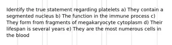 Identify the true statement regarding platelets a) They contain a segmented nucleus b) The function in the immune process c) They form from fragments of megakaryocyte cytoplasm d) Their lifespan is several years e) They are the most numerous cells in the blood